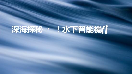 深海探秘！水下智能機(jī)器人200米打撈，揭開海底神秘面紗？